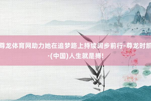 尊龙体育网助力她在追梦路上持续阔步前行-尊龙时凯·(中国)人生就是搏!
