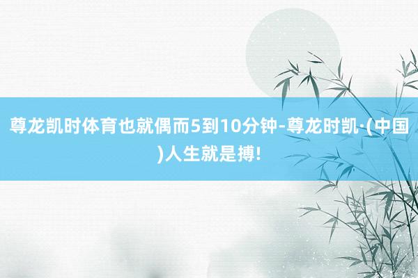尊龙凯时体育也就偶而5到10分钟-尊龙时凯·(中国)人生就是搏!