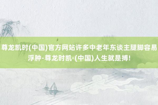 尊龙凯时(中国)官方网站许多中老年东谈主腿脚容易浮肿-尊龙时