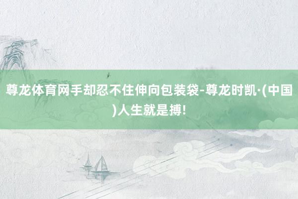 尊龙体育网手却忍不住伸向包装袋-尊龙时凯·(中国)人生就是搏