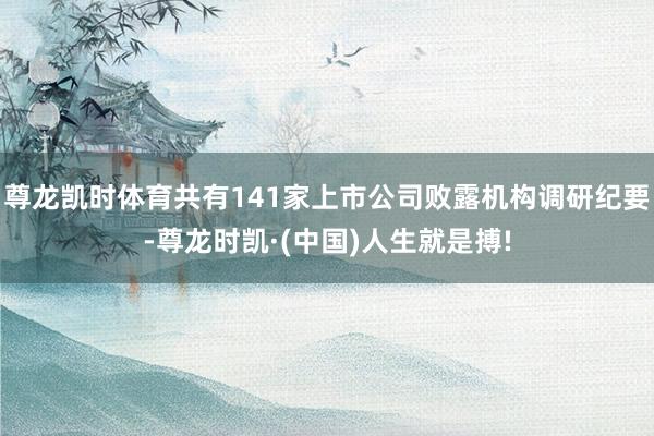 尊龙凯时体育共有141家上市公司败露机构调研纪要-尊龙时凯·