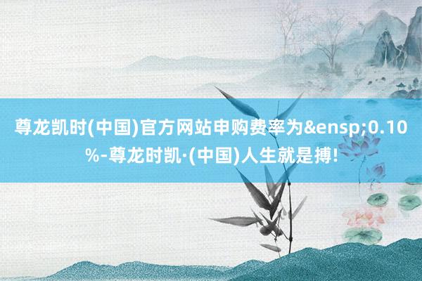 尊龙凯时(中国)官方网站申购费率为&ensp;0.1