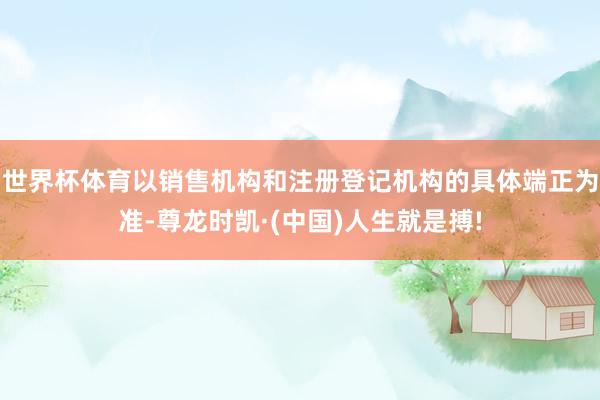 世界杯体育以销售机构和注册登记机构的具体端正为准-尊龙时凯·