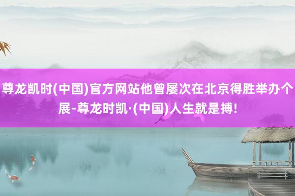 尊龙凯时(中国)官方网站他曾屡次在北京得胜举办个展-尊龙时凯