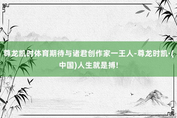 尊龙凯时体育期待与诸君创作家一王人-尊龙时凯·(中国)人生就