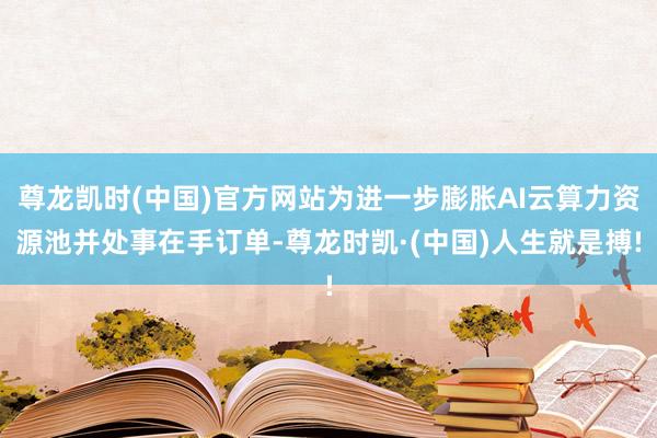 尊龙凯时(中国)官方网站为进一步膨胀AI云算力资源池并处事在