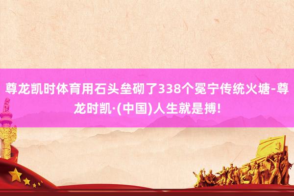 尊龙凯时体育用石头垒砌了338个冕宁传统火塘-尊龙时凯·(中