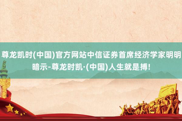 尊龙凯时(中国)官方网站中信证券首席经济学家明明暗示-尊龙时