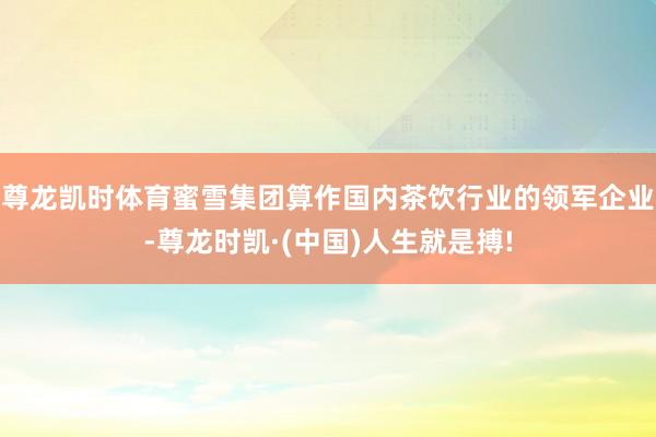 尊龙凯时体育蜜雪集团算作国内茶饮行业的领军企业-尊龙时凯·(
