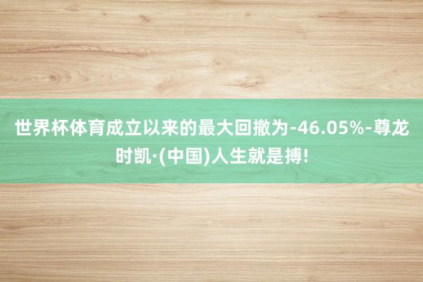 世界杯体育成立以来的最大回撤为-46.05%-尊龙时凯·(中