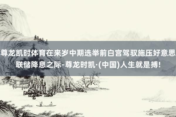尊龙凯时体育在来岁中期选举前白宫驾驭施压好意思联储降息之际-