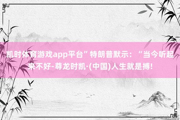 凯时体育游戏app平台”　　特朗普默示：“当今听起来不好-尊