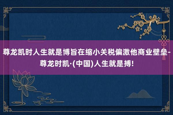 尊龙凯时人生就是博旨在缩小关税偏激他商业壁垒-尊龙时凯·(中国)人生就是搏!