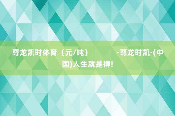 尊龙凯时体育（元/吨）            -尊龙时凯·(