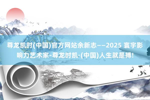 尊龙凯时(中国)官方网站余新志——2025 寰宇影响力艺术家
