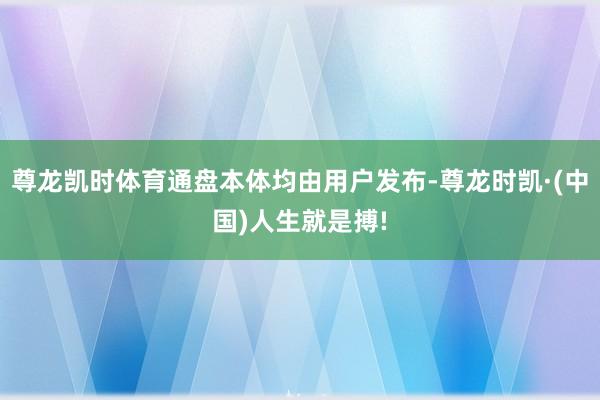 尊龙凯时体育通盘本体均由用户发布-尊龙时凯·(中国)人生就是