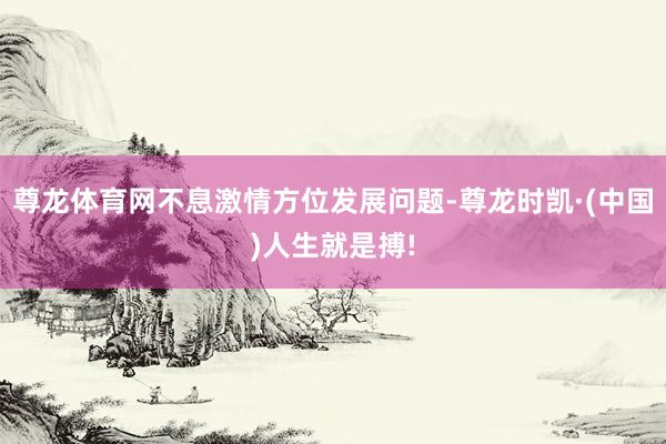 尊龙体育网不息激情方位发展问题-尊龙时凯·(中国)人生就是搏