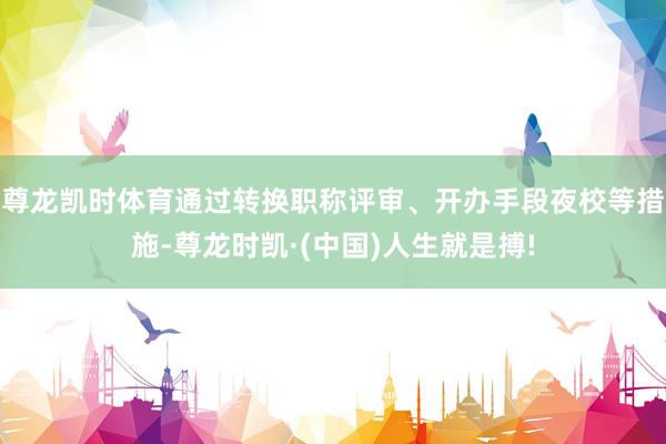 尊龙凯时体育通过转换职称评审、开办手段夜校等措施-尊龙时凯·