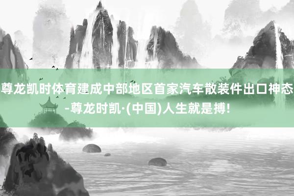 尊龙凯时体育建成中部地区首家汽车散装件出口神态-尊龙时凯·(