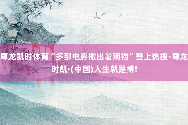 尊龙凯时体育“多部电影撤出暑期档”登上热搜-尊龙时凯·(中国