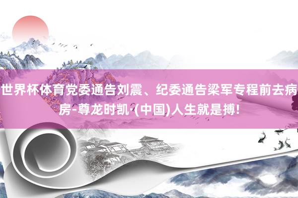 世界杯体育党委通告刘震、纪委通告梁军专程前去病房-尊龙时凯·