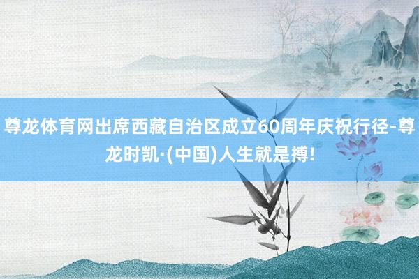 尊龙体育网出席西藏自治区成立60周年庆祝行径-尊龙时凯·(中