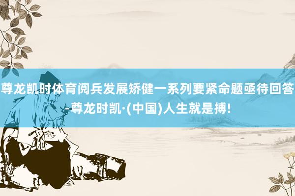 尊龙凯时体育阅兵发展矫健一系列要紧命题亟待回答-尊龙时凯·(