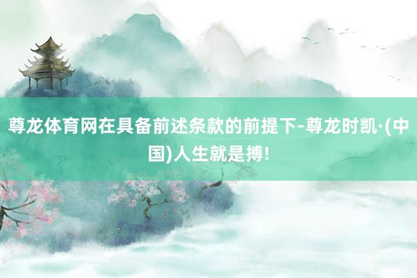 尊龙体育网在具备前述条款的前提下-尊龙时凯·(中国)人生就是