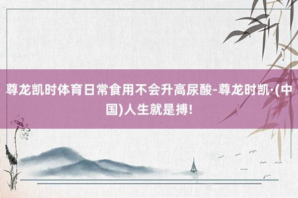 尊龙凯时体育日常食用不会升高尿酸-尊龙时凯·(中国)人生就是