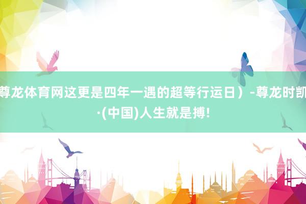 尊龙体育网这更是四年一遇的超等行运日）-尊龙时凯·(中国)人