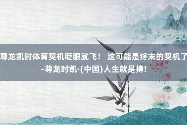 尊龙凯时体育契机眨眼就飞！ 这可能是终末的契机了-尊龙时凯·(中国)人生就是搏!