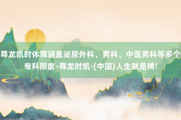 尊龙凯时体育涵盖泌尿外科、男科、中医男科等多个专科限度-尊龙时凯·(中国)人生就是搏!
