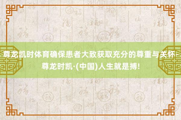 尊龙凯时体育确保患者大致获取充分的尊重与关怀-尊龙时凯·(中国)人生就是搏!