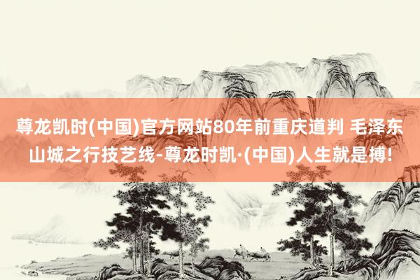 尊龙凯时(中国)官方网站80年前重庆道判 毛泽东山城之行技艺线-尊龙时凯·(中国)人生就是搏!
