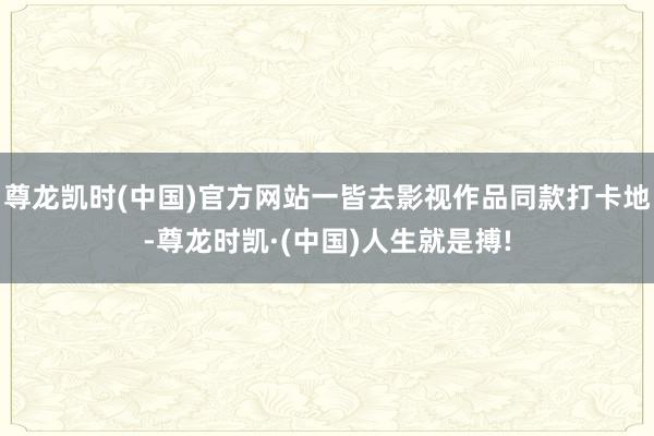 尊龙凯时(中国)官方网站一皆去影视作品同款打卡地-尊龙时凯·