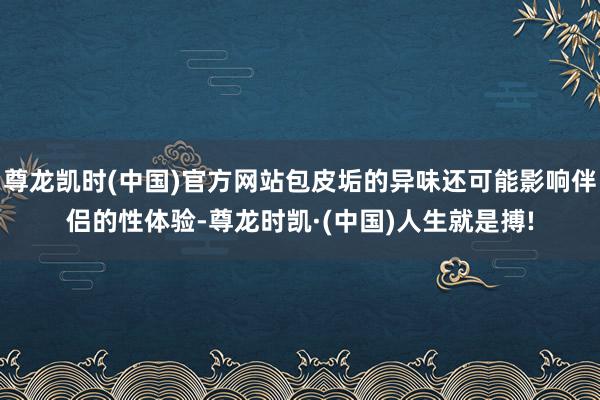尊龙凯时(中国)官方网站包皮垢的异味还可能影响伴侣的性体验-