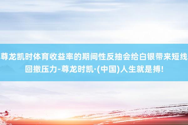 尊龙凯时体育收益率的期间性反抽会给白银带来短线回撤压力-尊龙