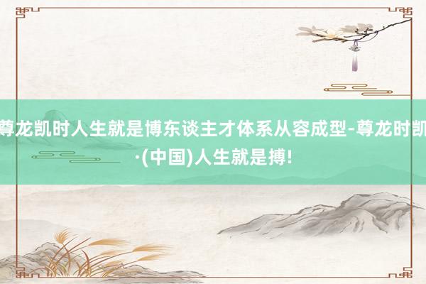 尊龙凯时人生就是博东谈主才体系从容成型-尊龙时凯·(中国)人