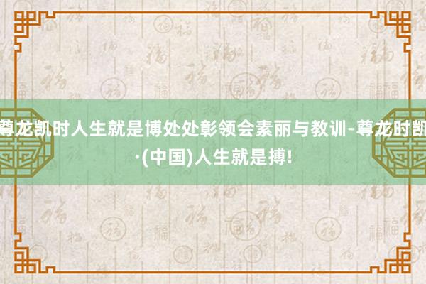 尊龙凯时人生就是博处处彰领会素丽与教训-尊龙时凯·(中国)人