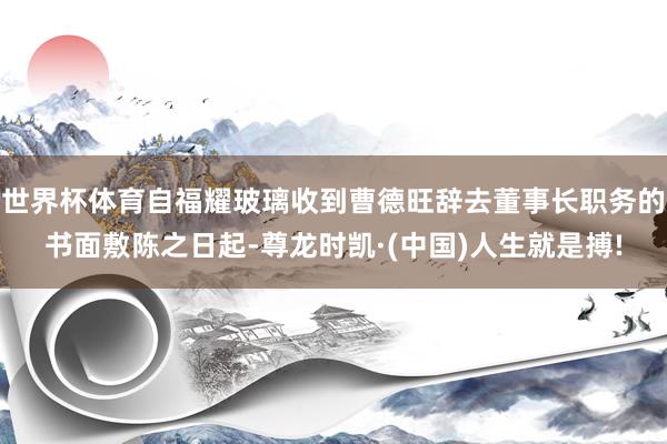 世界杯体育自福耀玻璃收到曹德旺辞去董事长职务的书面敷陈之日起