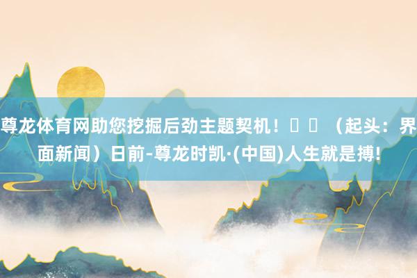 尊龙体育网助您挖掘后劲主题契机！		（起头：界面新闻）日前-