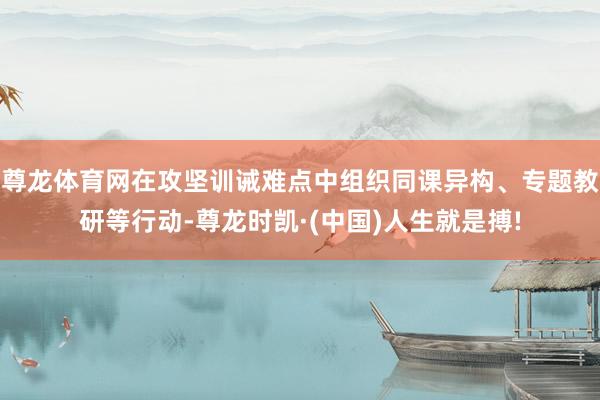 尊龙体育网在攻坚训诫难点中组织同课异构、专题教研等行动-尊龙