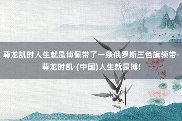 尊龙凯时人生就是博佩带了一条俄罗斯三色旗领带-尊龙时凯·(中