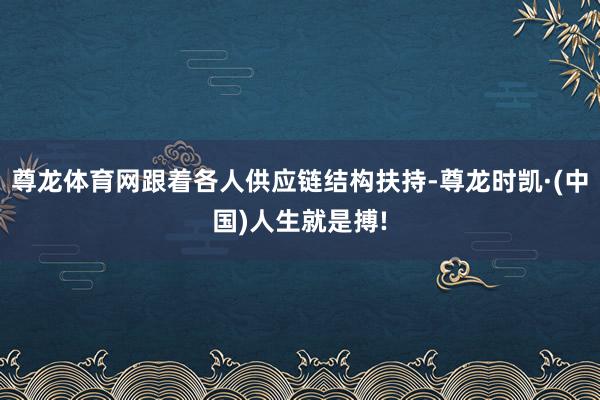 尊龙体育网跟着各人供应链结构扶持-尊龙时凯·(中国)人生就是