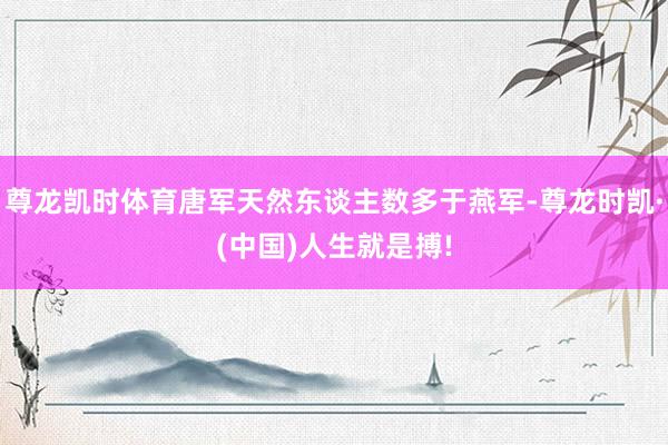 尊龙凯时体育唐军天然东谈主数多于燕军-尊龙时凯·(中国)人生