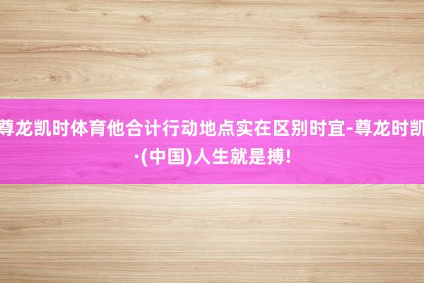 尊龙凯时体育他合计行动地点实在区别时宜-尊龙时凯·(中国)人