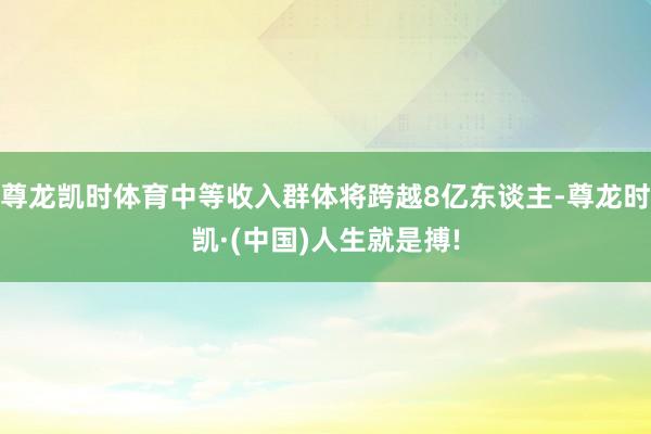 尊龙凯时体育中等收入群体将跨越8亿东谈主-尊龙时凯·(中国)