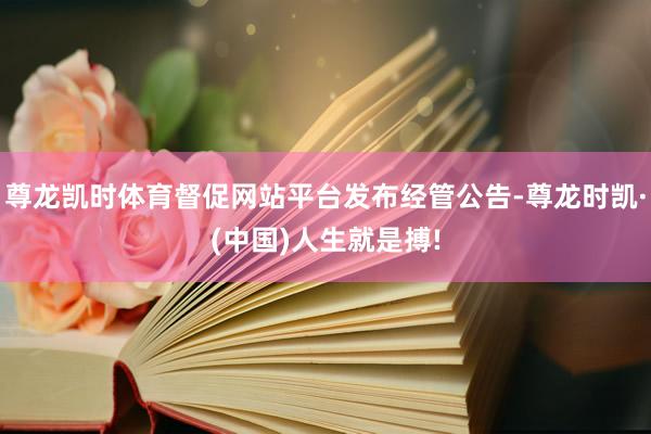 尊龙凯时体育督促网站平台发布经管公告-尊龙时凯·(中国)人生
