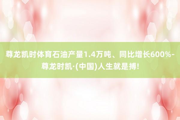 尊龙凯时体育石油产量1.4万吨、同比增长600%-尊龙时凯·
