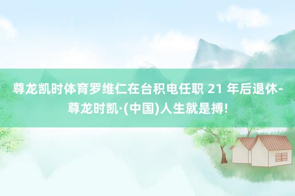 尊龙凯时体育　　罗维仁在台积电任职 21 年后退休-尊龙时凯